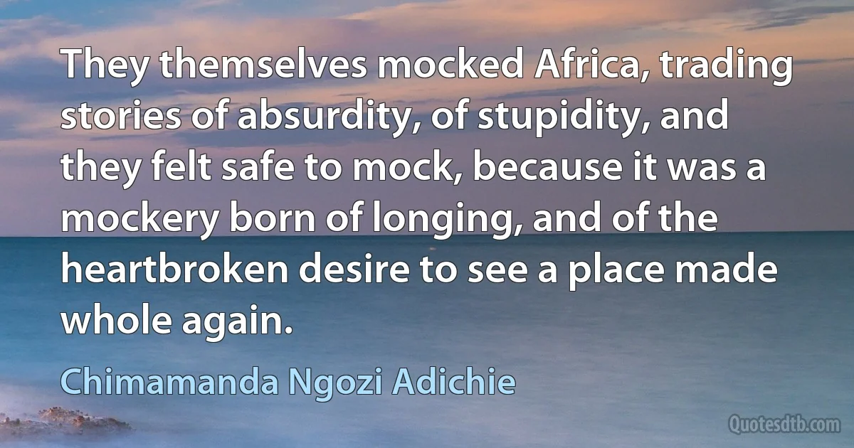 They themselves mocked Africa, trading stories of absurdity, of stupidity, and they felt safe to mock, because it was a mockery born of longing, and of the heartbroken desire to see a place made whole again. (Chimamanda Ngozi Adichie)