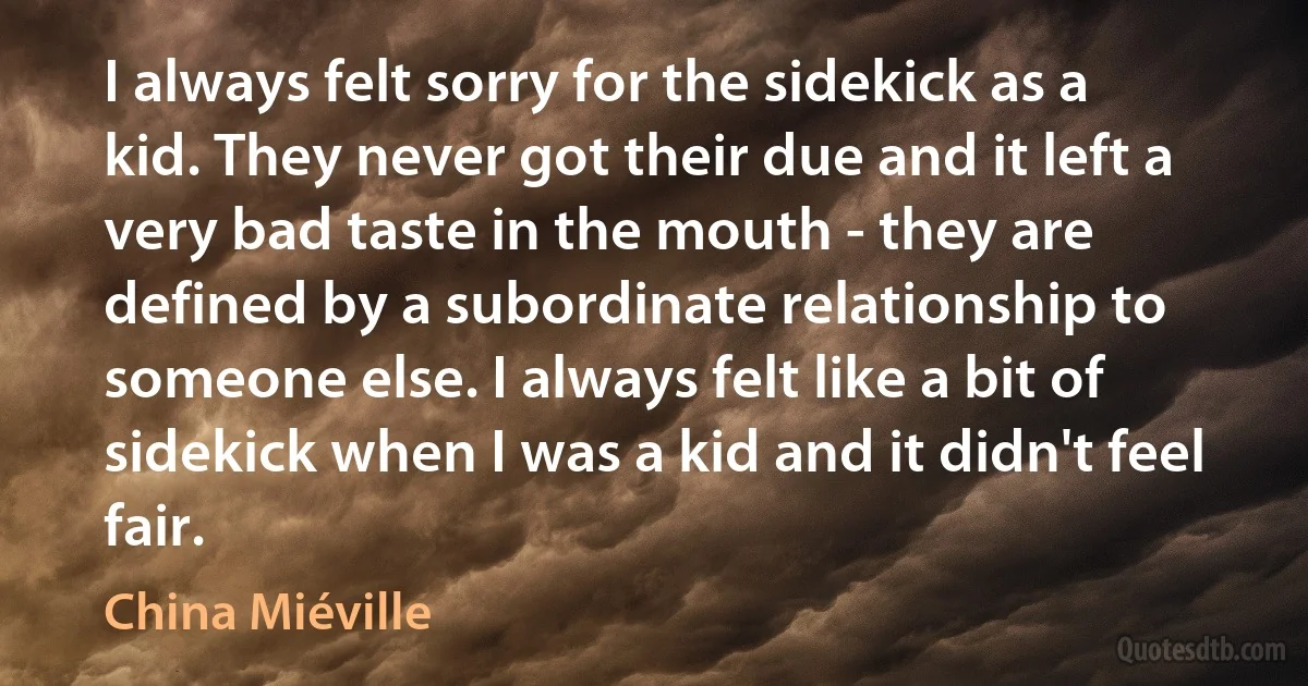 I always felt sorry for the sidekick as a kid. They never got their due and it left a very bad taste in the mouth - they are defined by a subordinate relationship to someone else. I always felt like a bit of sidekick when I was a kid and it didn't feel fair. (China Miéville)