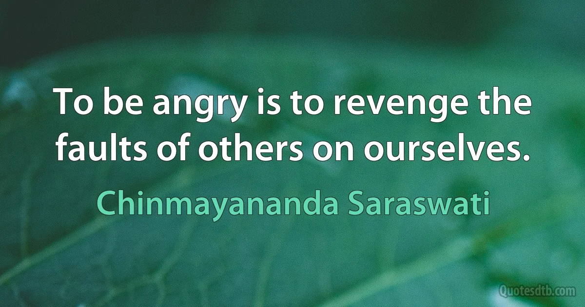 To be angry is to revenge the faults of others on ourselves. (Chinmayananda Saraswati)