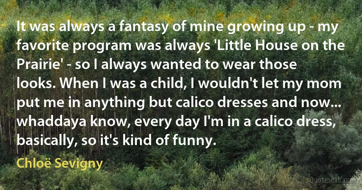 It was always a fantasy of mine growing up - my favorite program was always 'Little House on the Prairie' - so I always wanted to wear those looks. When I was a child, I wouldn't let my mom put me in anything but calico dresses and now... whaddaya know, every day I'm in a calico dress, basically, so it's kind of funny. (Chloë Sevigny)