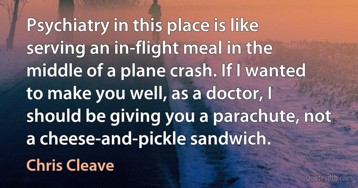 Psychiatry in this place is like serving an in-flight meal in the middle of a plane crash. If I wanted to make you well, as a doctor, I should be giving you a parachute, not a cheese-and-pickle sandwich. (Chris Cleave)