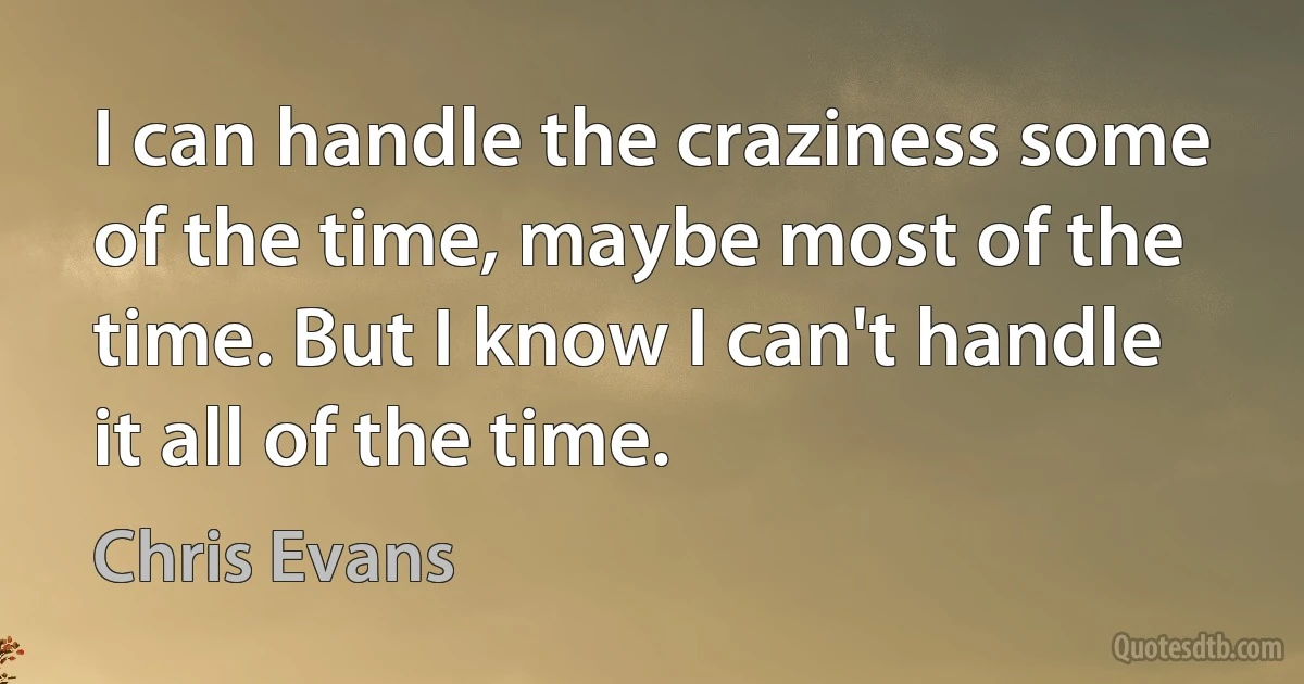 I can handle the craziness some of the time, maybe most of the time. But I know I can't handle it all of the time. (Chris Evans)