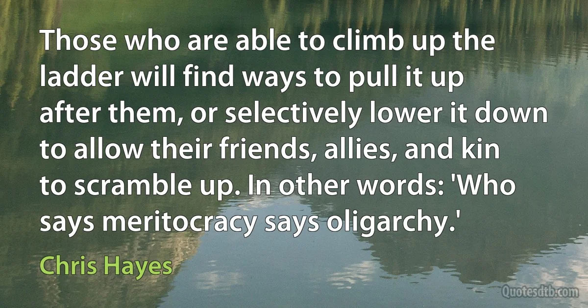 Those who are able to climb up the ladder will find ways to pull it up after them, or selectively lower it down to allow their friends, allies, and kin to scramble up. In other words: 'Who says meritocracy says oligarchy.' (Chris Hayes)