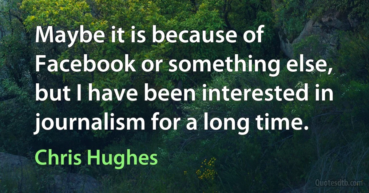 Maybe it is because of Facebook or something else, but I have been interested in journalism for a long time. (Chris Hughes)