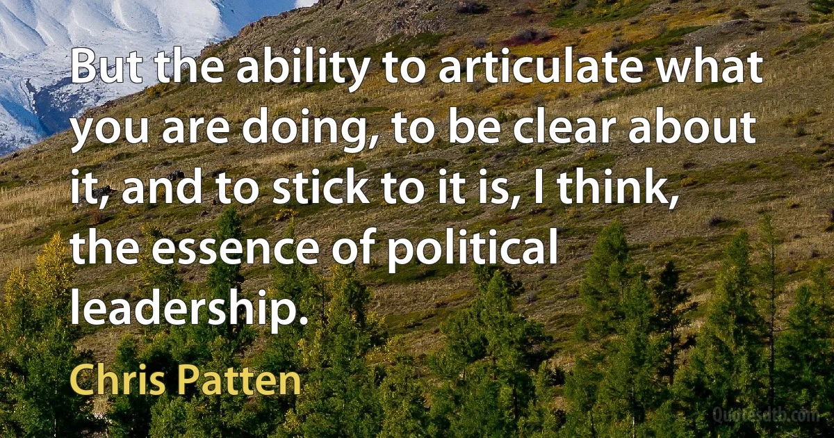 But the ability to articulate what you are doing, to be clear about it, and to stick to it is, I think, the essence of political leadership. (Chris Patten)