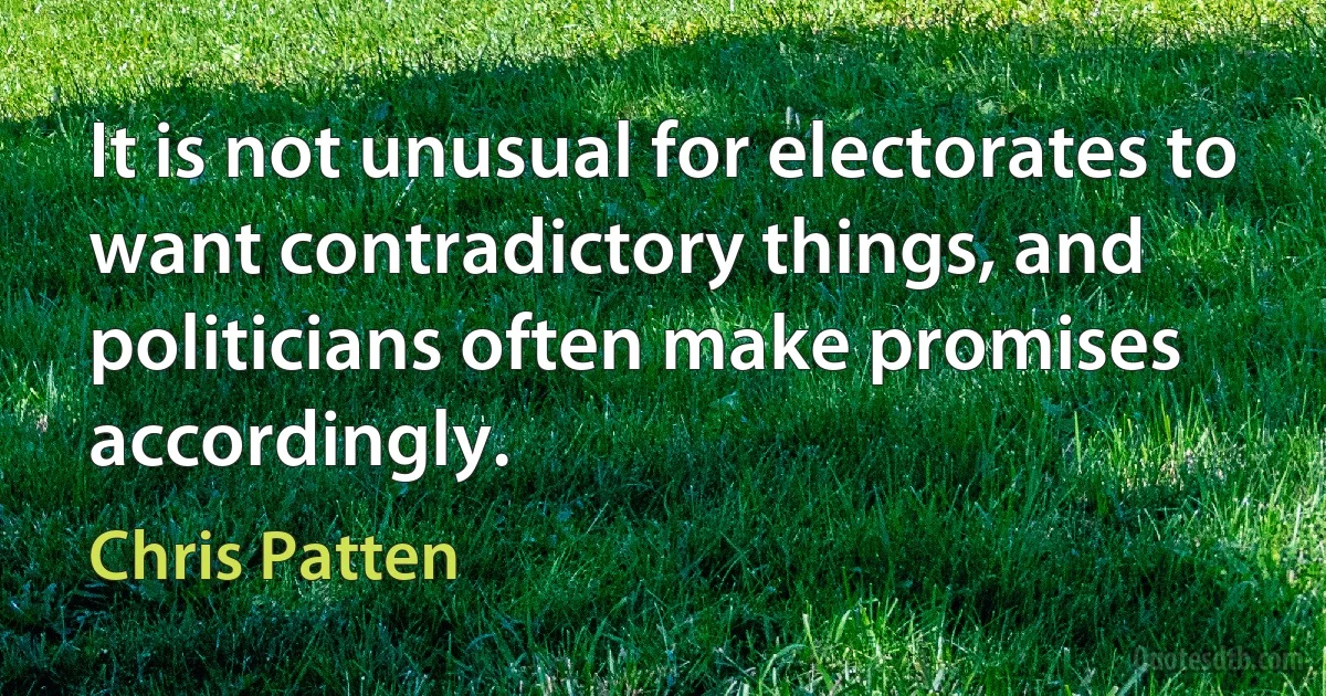 It is not unusual for electorates to want contradictory things, and politicians often make promises accordingly. (Chris Patten)