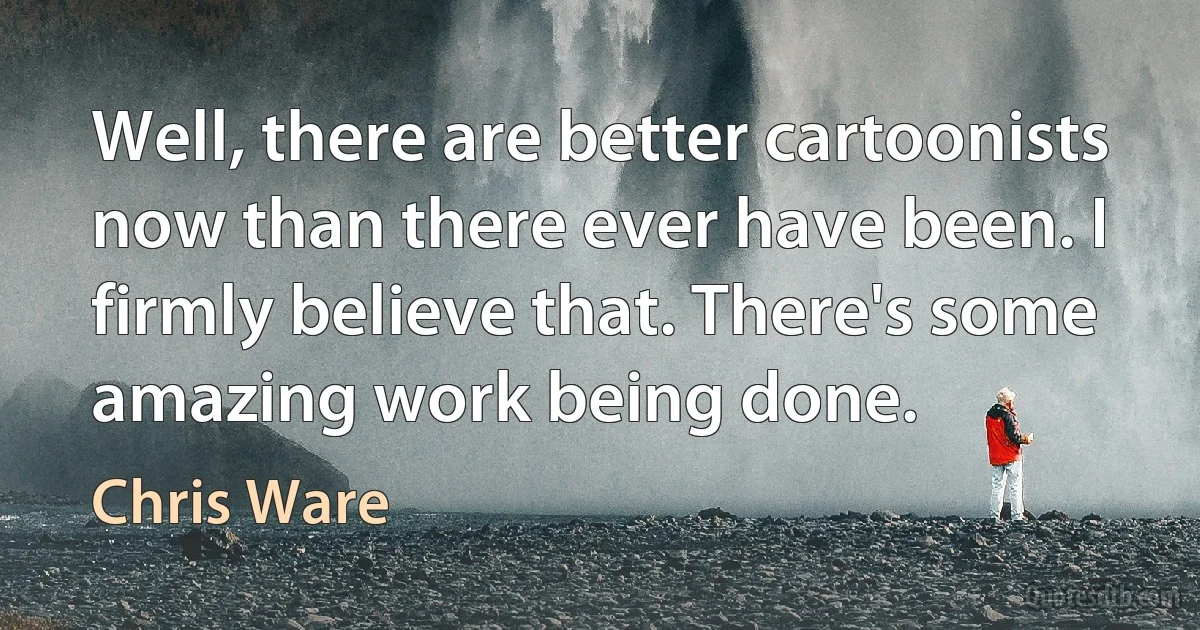 Well, there are better cartoonists now than there ever have been. I firmly believe that. There's some amazing work being done. (Chris Ware)