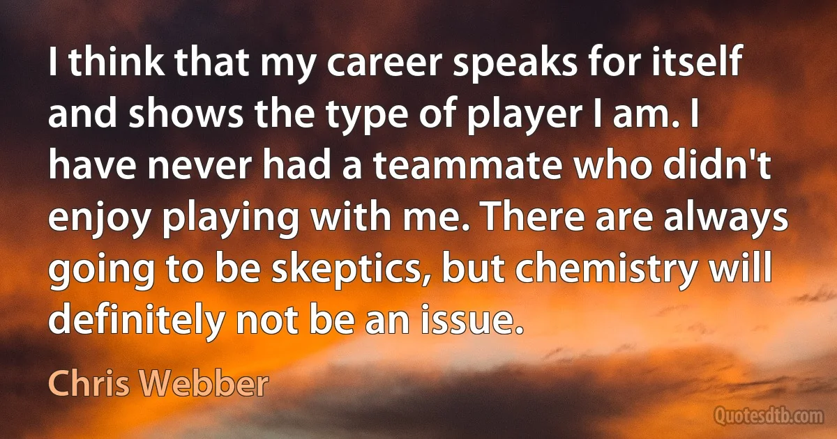 I think that my career speaks for itself and shows the type of player I am. I have never had a teammate who didn't enjoy playing with me. There are always going to be skeptics, but chemistry will definitely not be an issue. (Chris Webber)