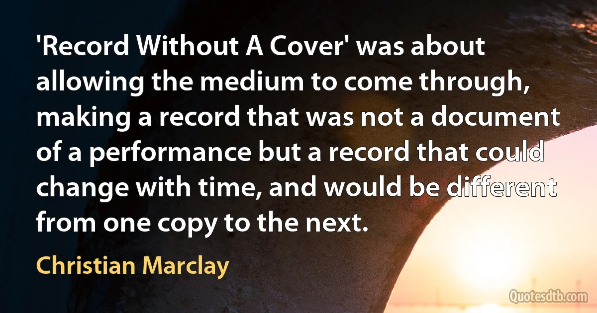 'Record Without A Cover' was about allowing the medium to come through, making a record that was not a document of a performance but a record that could change with time, and would be different from one copy to the next. (Christian Marclay)