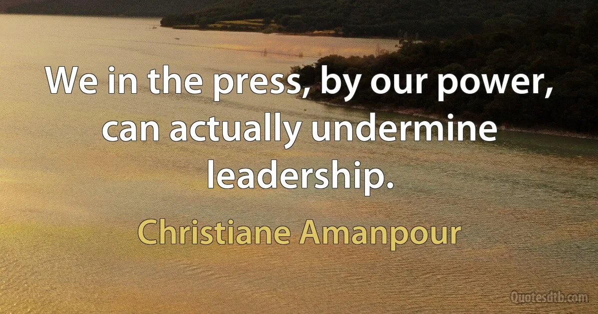 We in the press, by our power, can actually undermine leadership. (Christiane Amanpour)