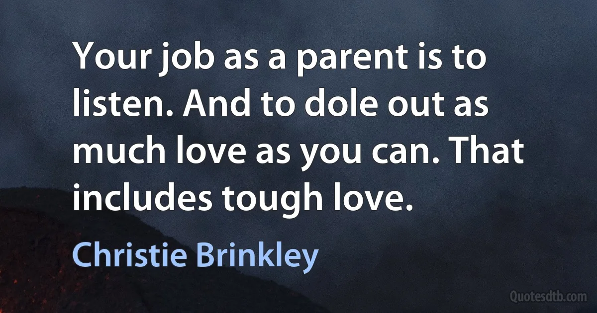 Your job as a parent is to listen. And to dole out as much love as you can. That includes tough love. (Christie Brinkley)