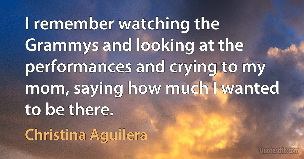 I remember watching the Grammys and looking at the performances and crying to my mom, saying how much I wanted to be there. (Christina Aguilera)