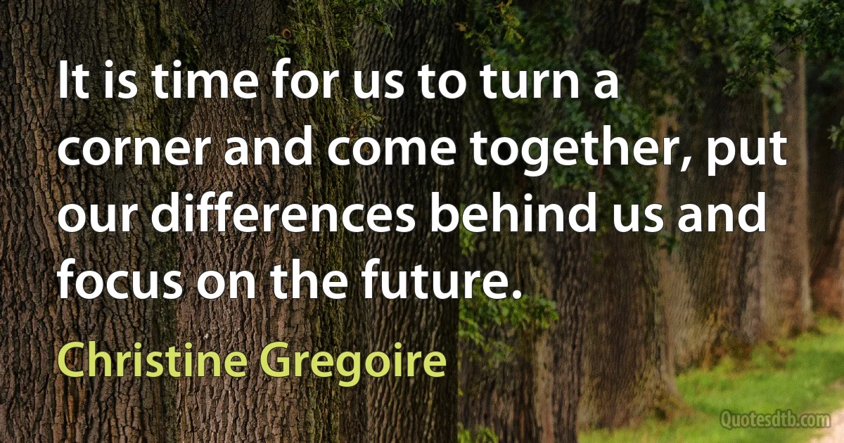 It is time for us to turn a corner and come together, put our differences behind us and focus on the future. (Christine Gregoire)