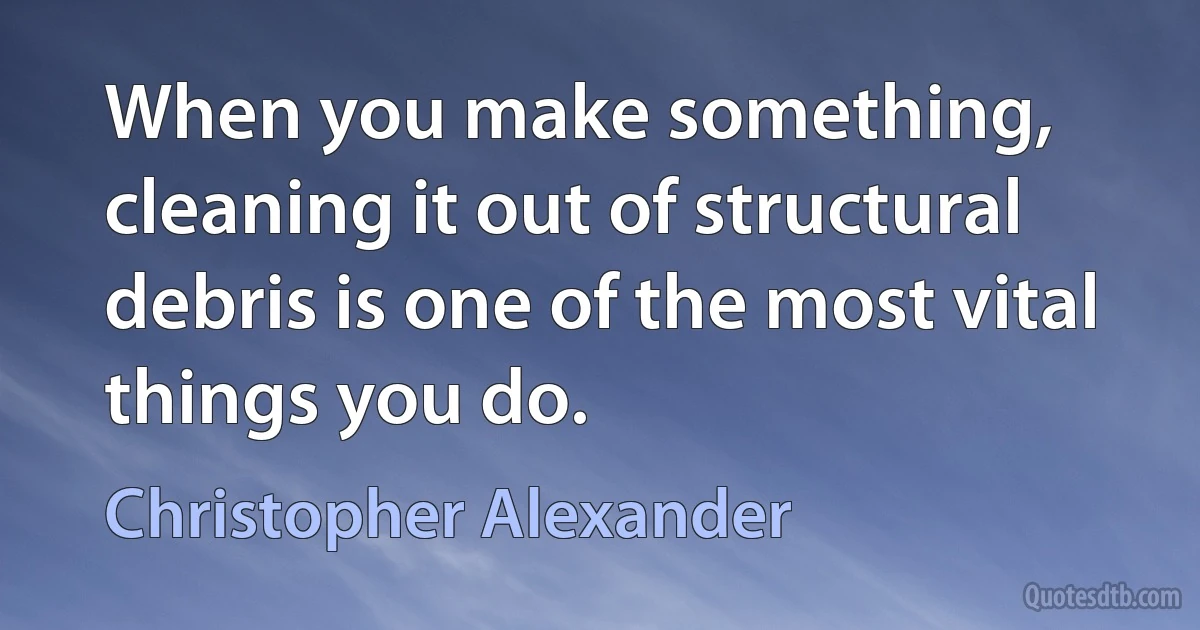 When you make something, cleaning it out of structural debris is one of the most vital things you do. (Christopher Alexander)