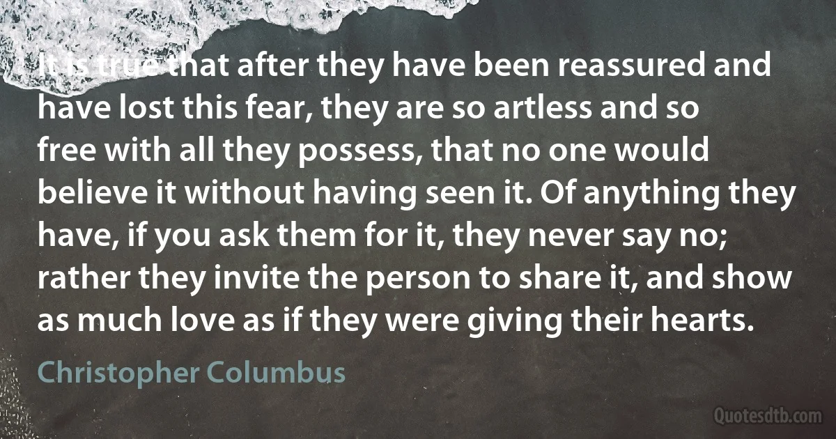 It is true that after they have been reassured and have lost this fear, they are so artless and so free with all they possess, that no one would believe it without having seen it. Of anything they have, if you ask them for it, they never say no; rather they invite the person to share it, and show as much love as if they were giving their hearts. (Christopher Columbus)