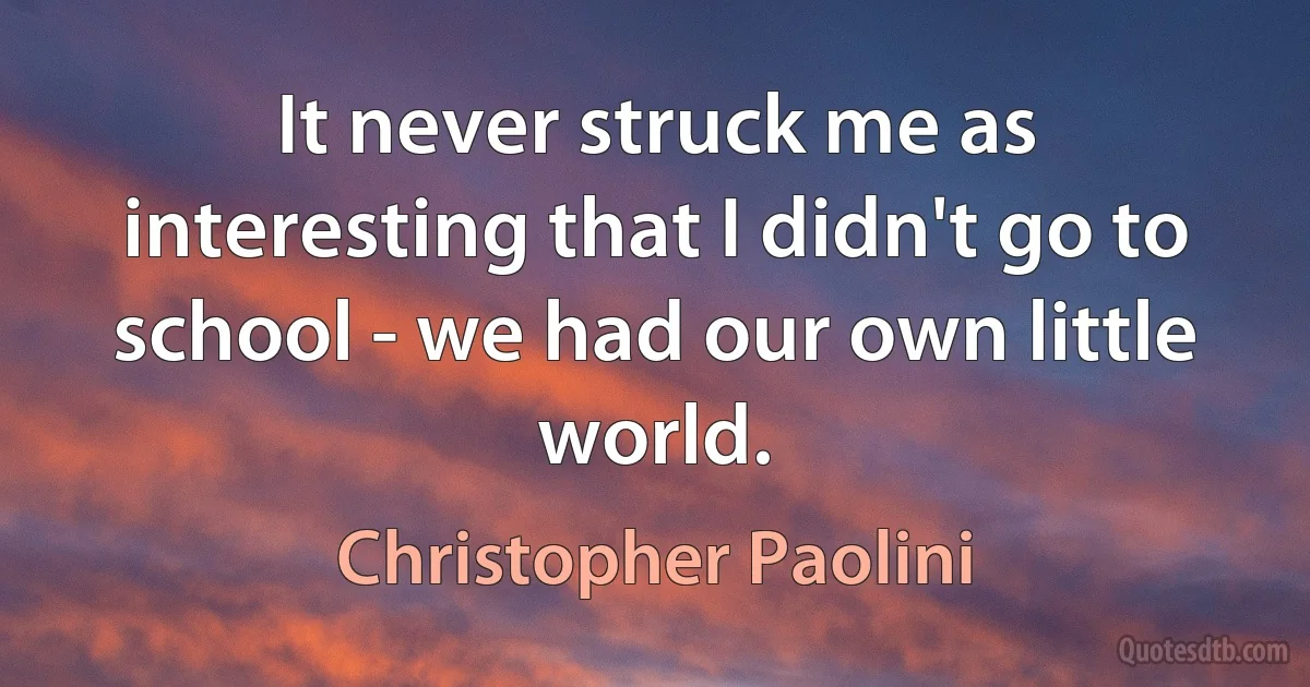 It never struck me as interesting that I didn't go to school - we had our own little world. (Christopher Paolini)