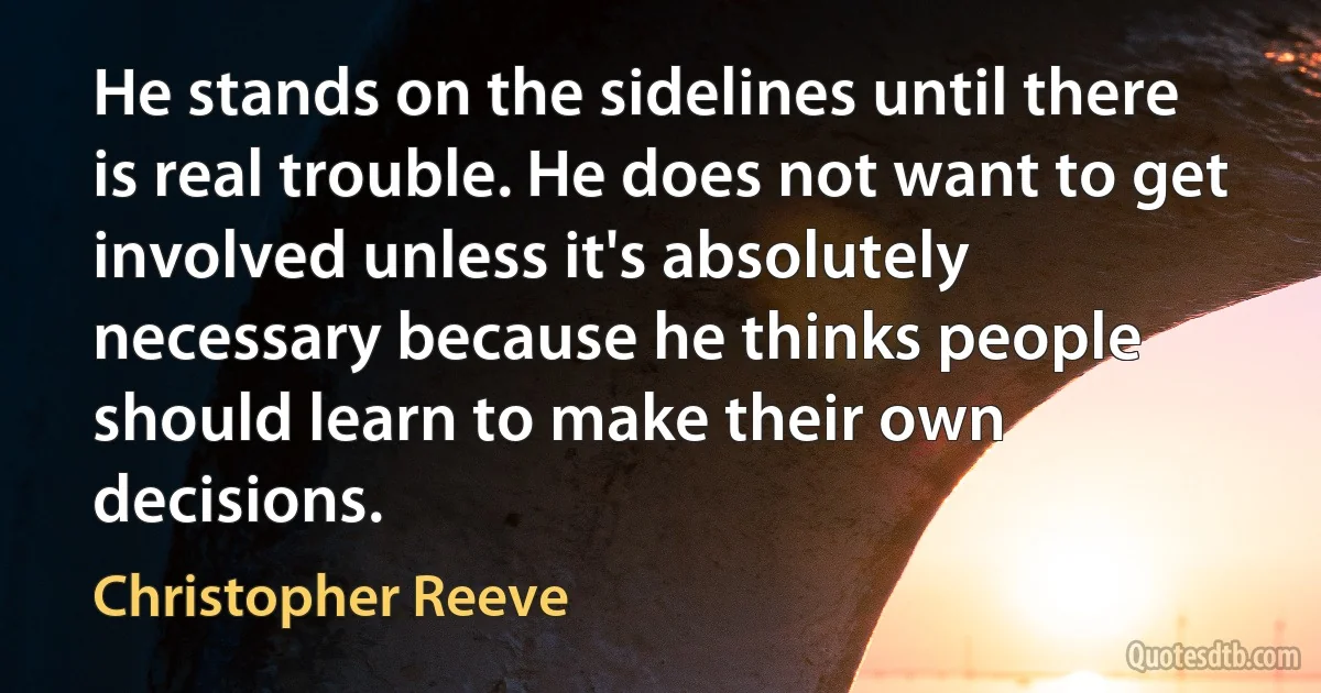 He stands on the sidelines until there is real trouble. He does not want to get involved unless it's absolutely necessary because he thinks people should learn to make their own decisions. (Christopher Reeve)