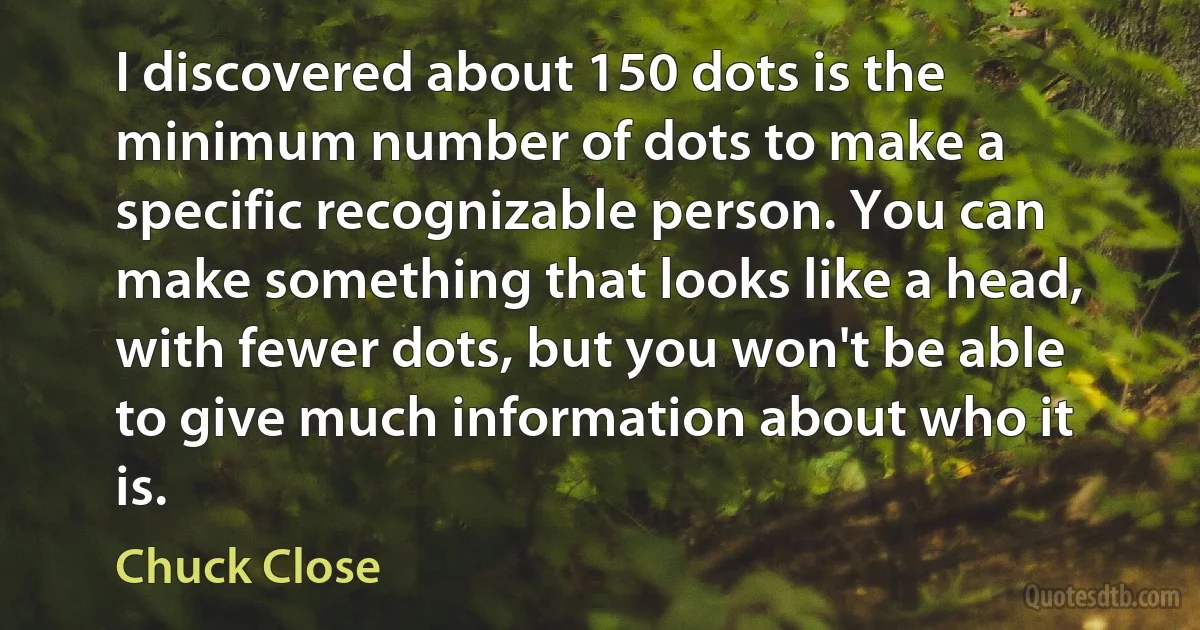 I discovered about 150 dots is the minimum number of dots to make a specific recognizable person. You can make something that looks like a head, with fewer dots, but you won't be able to give much information about who it is. (Chuck Close)