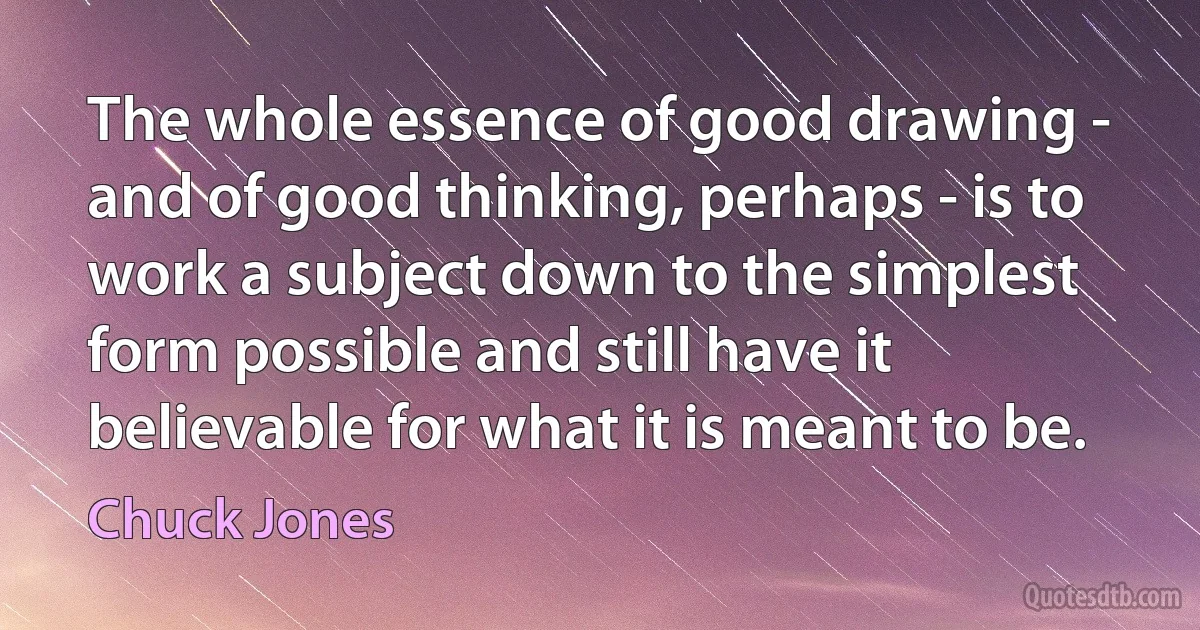 The whole essence of good drawing - and of good thinking, perhaps - is to work a subject down to the simplest form possible and still have it believable for what it is meant to be. (Chuck Jones)