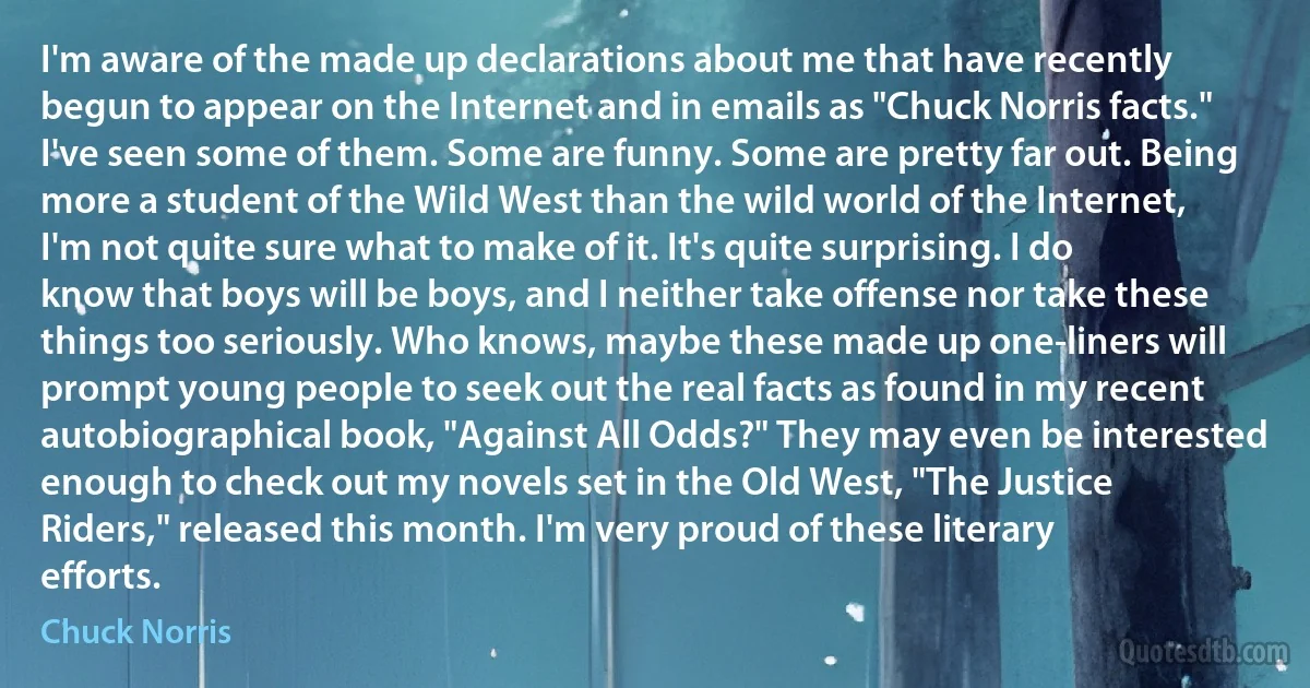 I'm aware of the made up declarations about me that have recently begun to appear on the Internet and in emails as "Chuck Norris facts." I've seen some of them. Some are funny. Some are pretty far out. Being more a student of the Wild West than the wild world of the Internet, I'm not quite sure what to make of it. It's quite surprising. I do know that boys will be boys, and I neither take offense nor take these things too seriously. Who knows, maybe these made up one-liners will prompt young people to seek out the real facts as found in my recent autobiographical book, "Against All Odds?" They may even be interested enough to check out my novels set in the Old West, "The Justice Riders," released this month. I'm very proud of these literary efforts. (Chuck Norris)