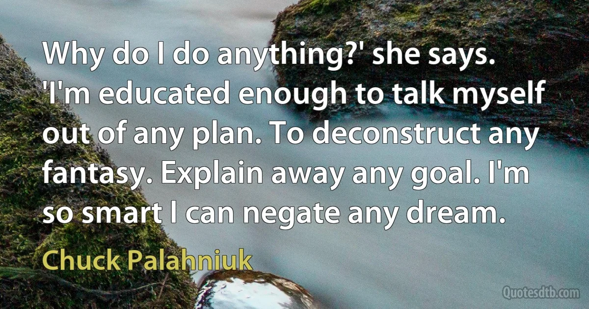 Why do I do anything?' she says. 'I'm educated enough to talk myself out of any plan. To deconstruct any fantasy. Explain away any goal. I'm so smart I can negate any dream. (Chuck Palahniuk)