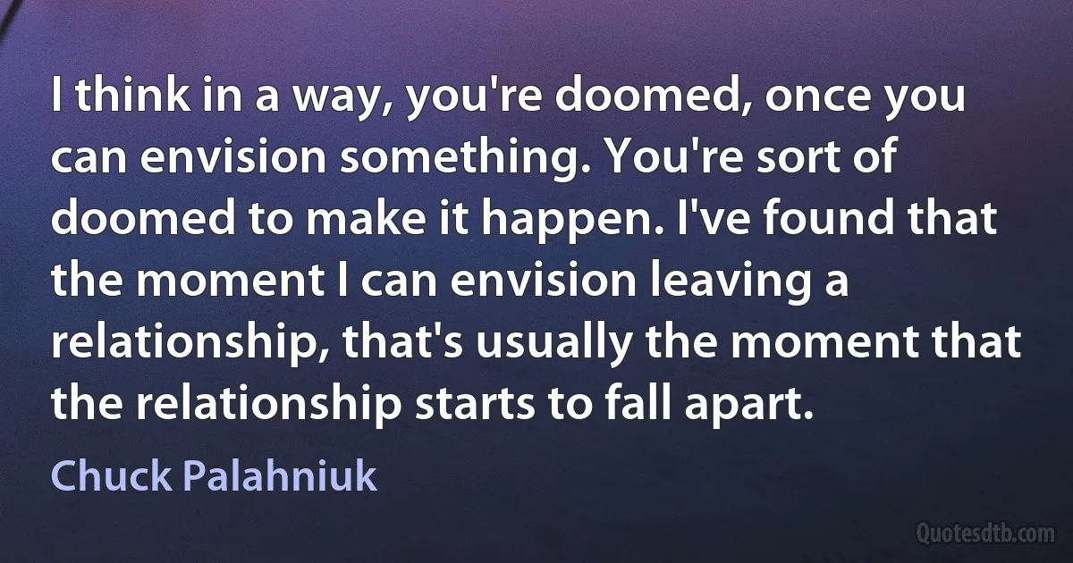 I think in a way, you're doomed, once you can envision something. You're sort of doomed to make it happen. I've found that the moment I can envision leaving a relationship, that's usually the moment that the relationship starts to fall apart. (Chuck Palahniuk)