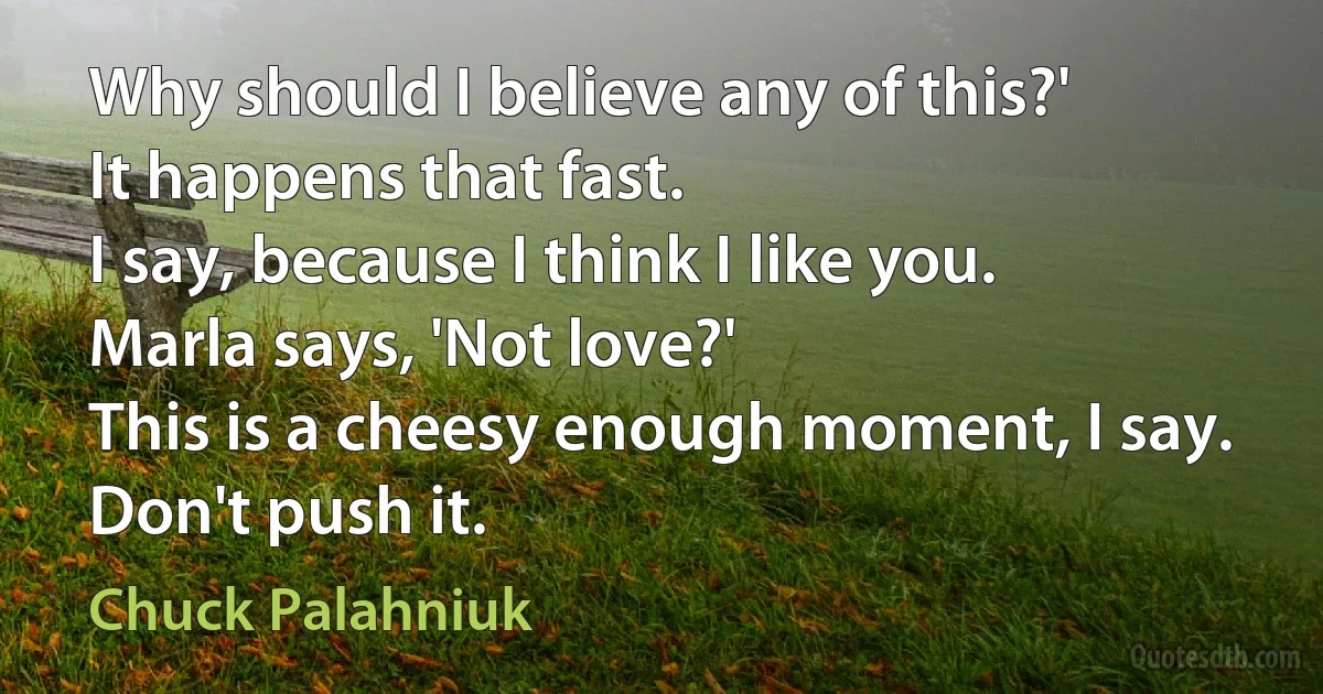 Why should I believe any of this?'
It happens that fast.
I say, because I think I like you.
Marla says, 'Not love?'
This is a cheesy enough moment, I say. Don't push it. (Chuck Palahniuk)