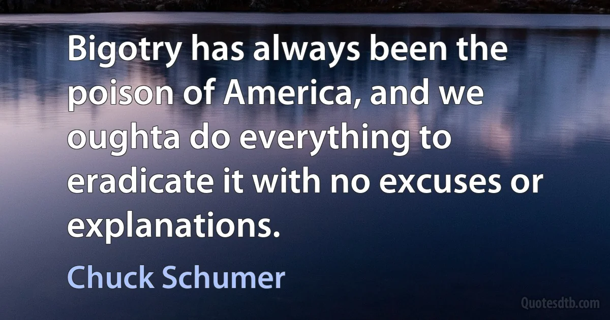 Bigotry has always been the poison of America, and we oughta do everything to eradicate it with no excuses or explanations. (Chuck Schumer)