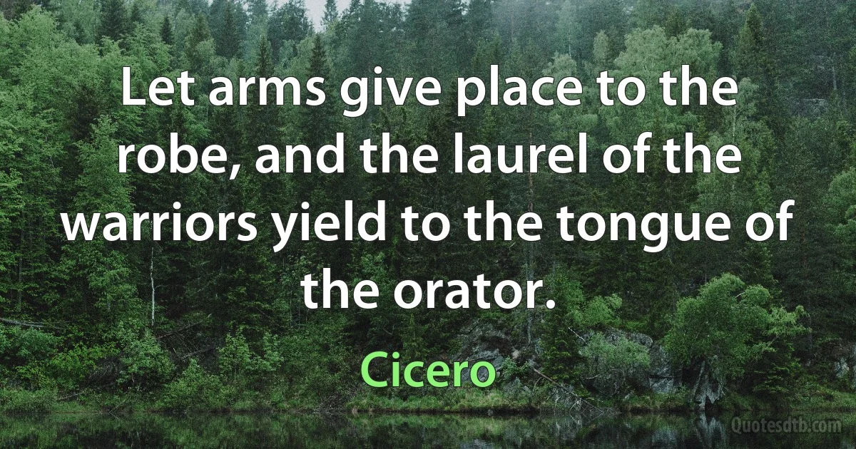 Let arms give place to the robe, and the laurel of the warriors yield to the tongue of the orator. (Cicero)