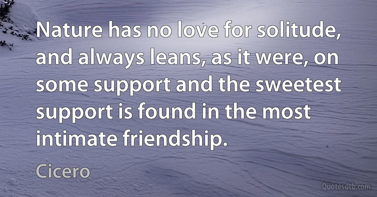 Nature has no love for solitude, and always leans, as it were, on some support and the sweetest support is found in the most intimate friendship. (Cicero)