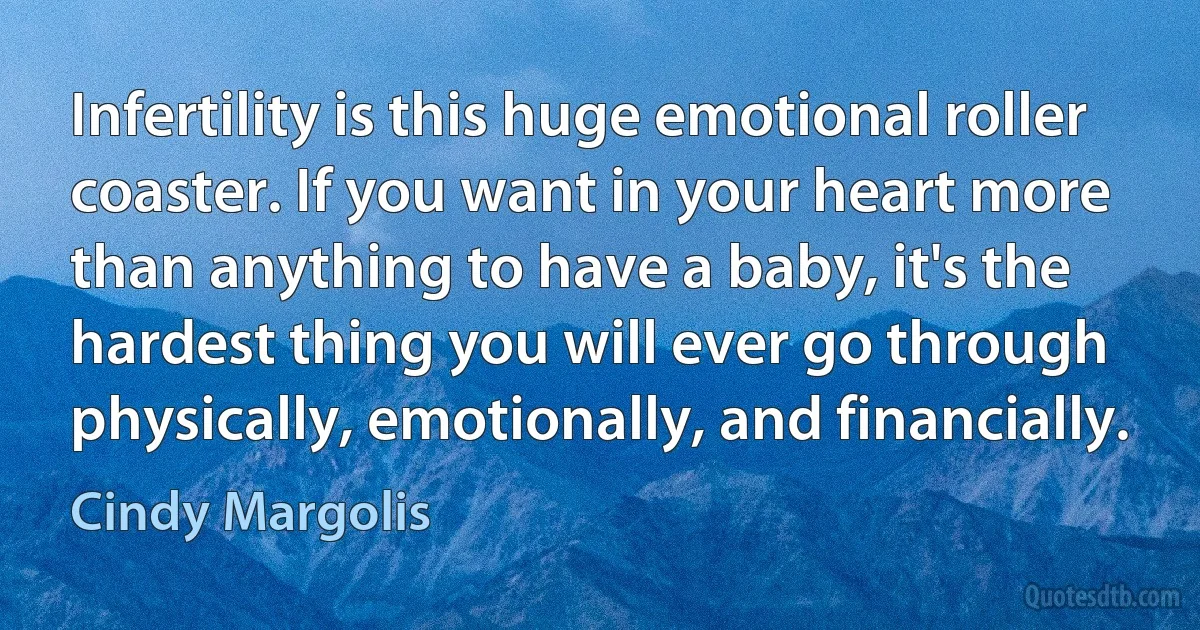 Infertility is this huge emotional roller coaster. If you want in your heart more than anything to have a baby, it's the hardest thing you will ever go through physically, emotionally, and financially. (Cindy Margolis)