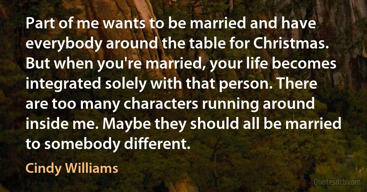 Part of me wants to be married and have everybody around the table for Christmas. But when you're married, your life becomes integrated solely with that person. There are too many characters running around inside me. Maybe they should all be married to somebody different. (Cindy Williams)