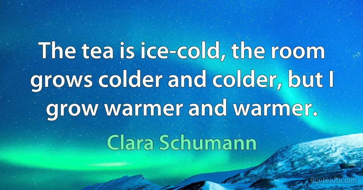 The tea is ice-cold, the room grows colder and colder, but I grow warmer and warmer. (Clara Schumann)