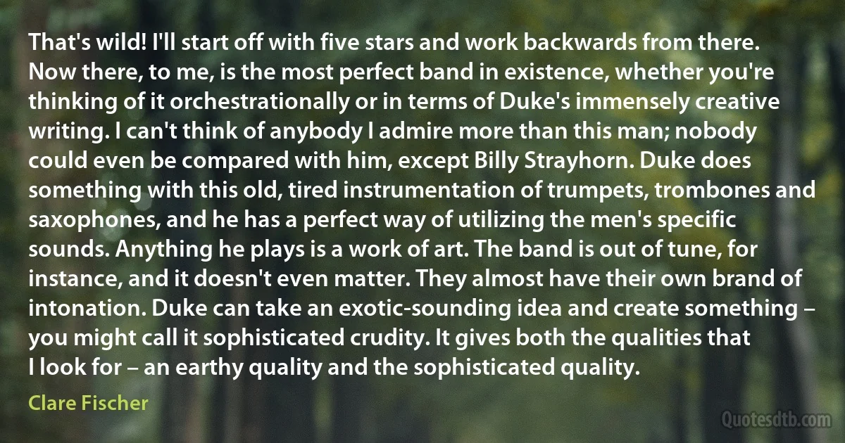 That's wild! I'll start off with five stars and work backwards from there. Now there, to me, is the most perfect band in existence, whether you're thinking of it orchestrationally or in terms of Duke's immensely creative writing. I can't think of anybody I admire more than this man; nobody could even be compared with him, except Billy Strayhorn. Duke does something with this old, tired instrumentation of trumpets, trombones and saxophones, and he has a perfect way of utilizing the men's specific sounds. Anything he plays is a work of art. The band is out of tune, for instance, and it doesn't even matter. They almost have their own brand of intonation. Duke can take an exotic-sounding idea and create something – you might call it sophisticated crudity. It gives both the qualities that I look for – an earthy quality and the sophisticated quality. (Clare Fischer)