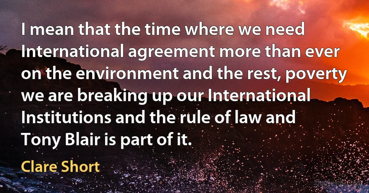 I mean that the time where we need International agreement more than ever on the environment and the rest, poverty we are breaking up our International Institutions and the rule of law and Tony Blair is part of it. (Clare Short)