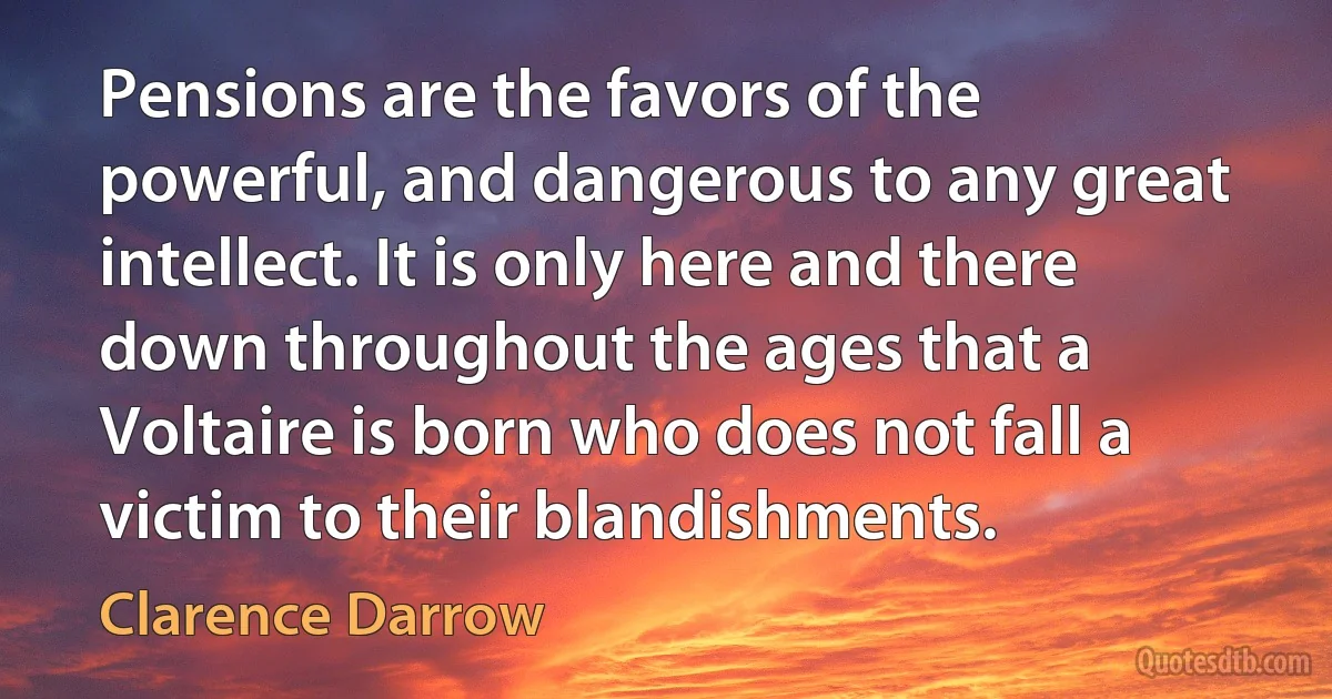 Pensions are the favors of the powerful, and dangerous to any great intellect. It is only here and there down throughout the ages that a Voltaire is born who does not fall a victim to their blandishments. (Clarence Darrow)