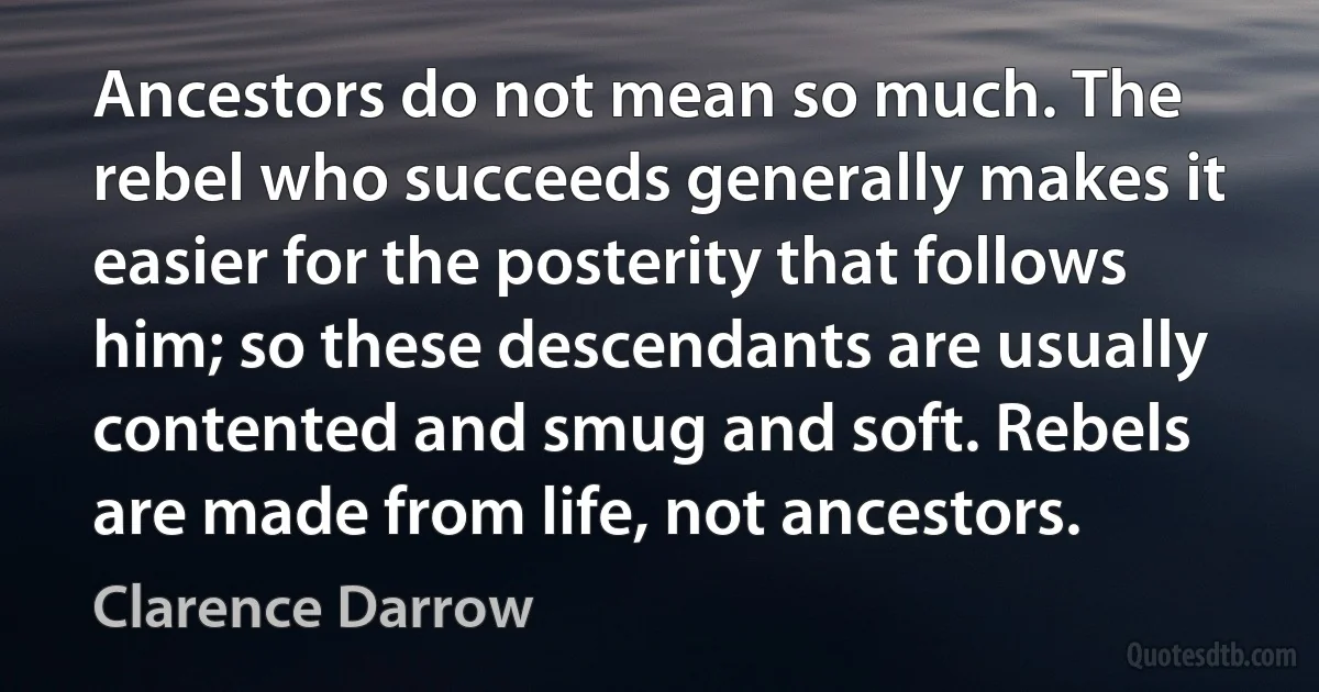 Ancestors do not mean so much. The rebel who succeeds generally makes it easier for the posterity that follows him; so these descendants are usually contented and smug and soft. Rebels are made from life, not ancestors. (Clarence Darrow)