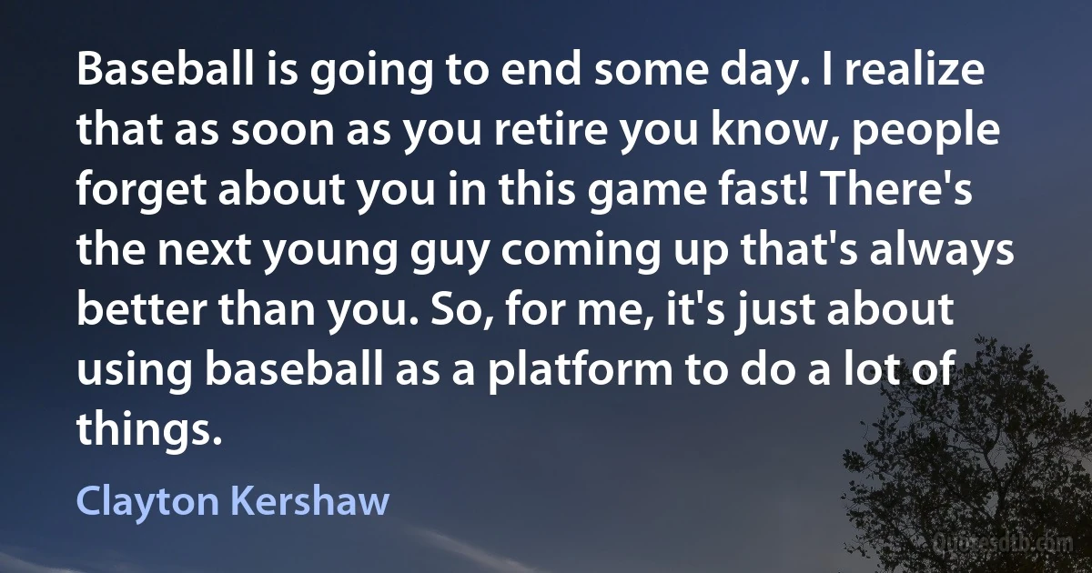 Baseball is going to end some day. I realize that as soon as you retire you know, people forget about you in this game fast! There's the next young guy coming up that's always better than you. So, for me, it's just about using baseball as a platform to do a lot of things. (Clayton Kershaw)