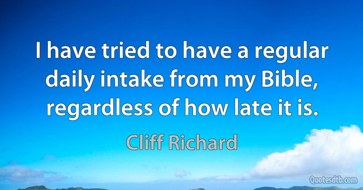 I have tried to have a regular daily intake from my Bible, regardless of how late it is. (Cliff Richard)