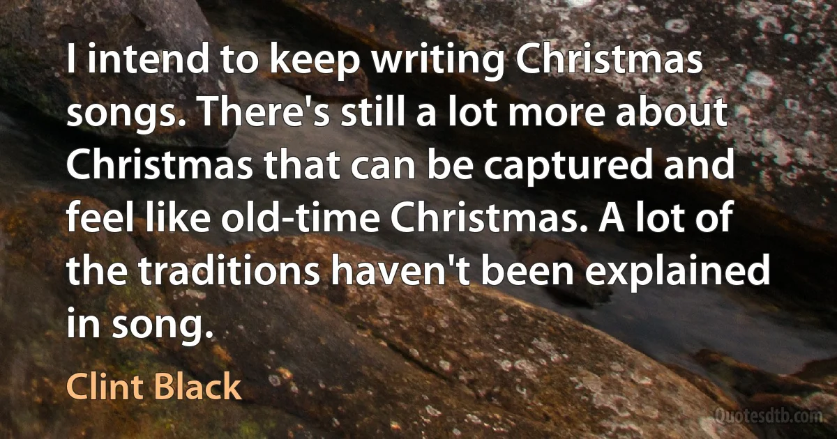 I intend to keep writing Christmas songs. There's still a lot more about Christmas that can be captured and feel like old-time Christmas. A lot of the traditions haven't been explained in song. (Clint Black)