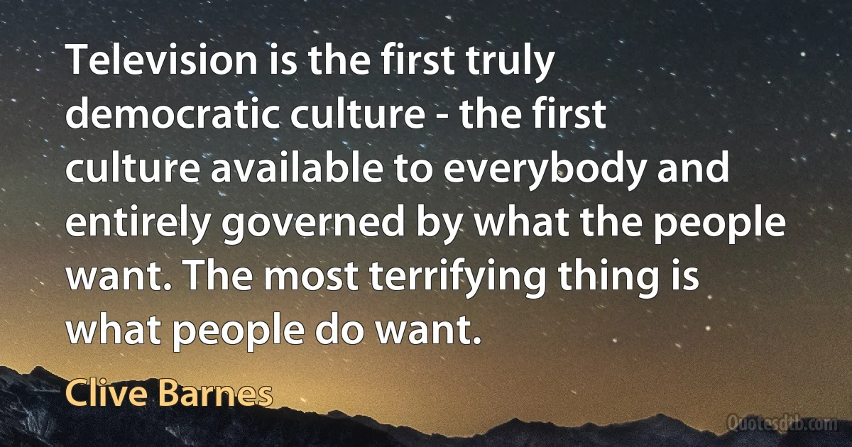 Television is the first truly democratic culture - the first culture available to everybody and entirely governed by what the people want. The most terrifying thing is what people do want. (Clive Barnes)