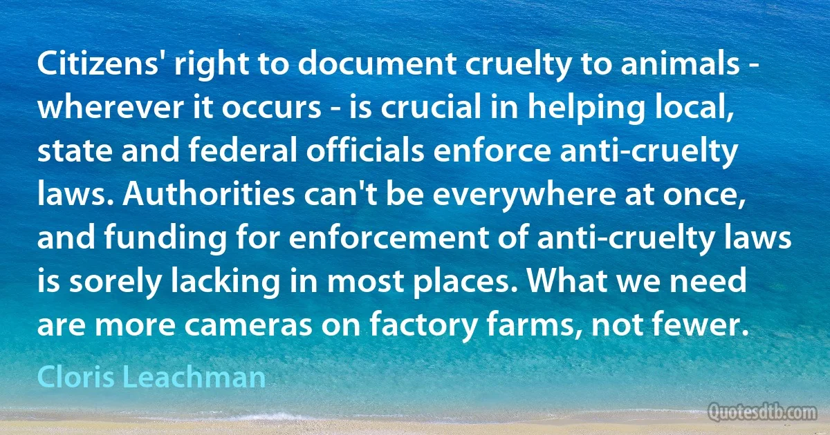 Citizens' right to document cruelty to animals - wherever it occurs - is crucial in helping local, state and federal officials enforce anti-cruelty laws. Authorities can't be everywhere at once, and funding for enforcement of anti-cruelty laws is sorely lacking in most places. What we need are more cameras on factory farms, not fewer. (Cloris Leachman)