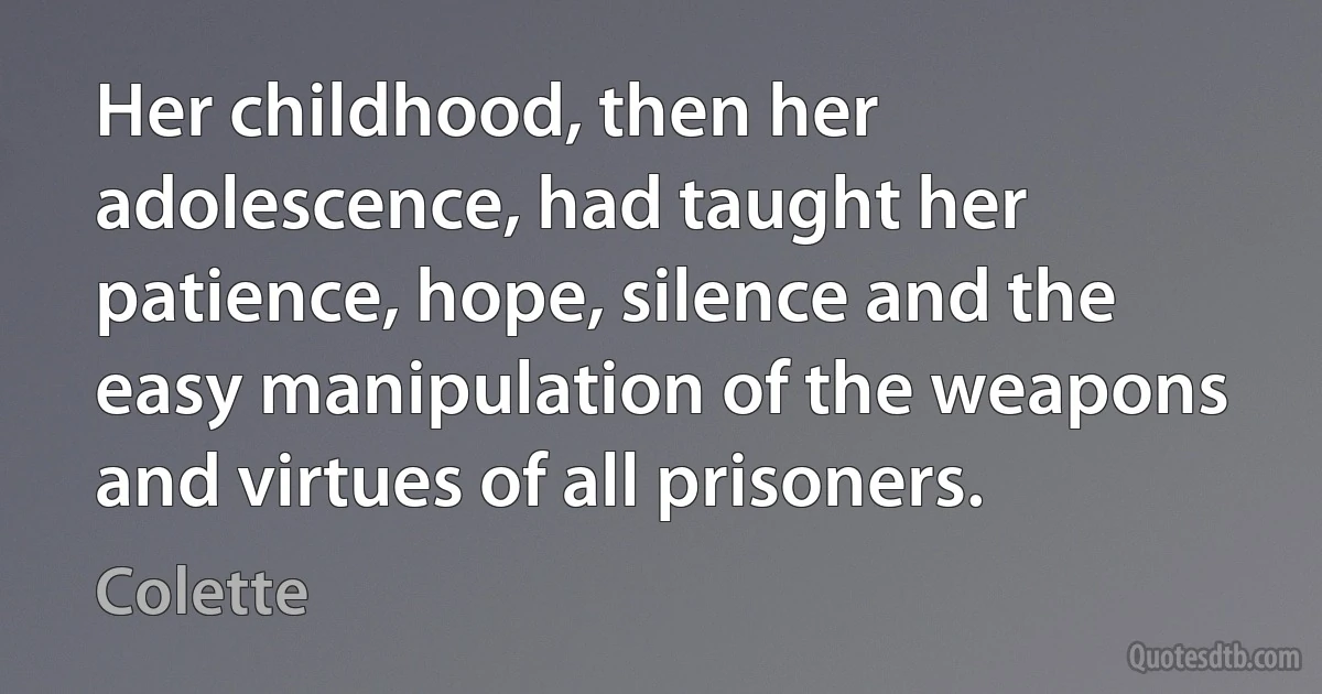 Her childhood, then her adolescence, had taught her patience, hope, silence and the easy manipulation of the weapons and virtues of all prisoners. (Colette)