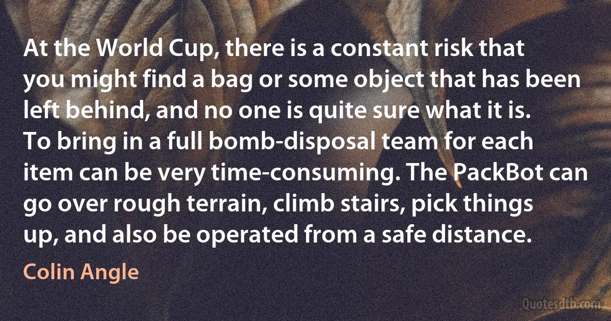 At the World Cup, there is a constant risk that you might find a bag or some object that has been left behind, and no one is quite sure what it is. To bring in a full bomb-disposal team for each item can be very time-consuming. The PackBot can go over rough terrain, climb stairs, pick things up, and also be operated from a safe distance. (Colin Angle)