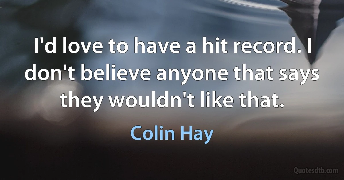 I'd love to have a hit record. I don't believe anyone that says they wouldn't like that. (Colin Hay)