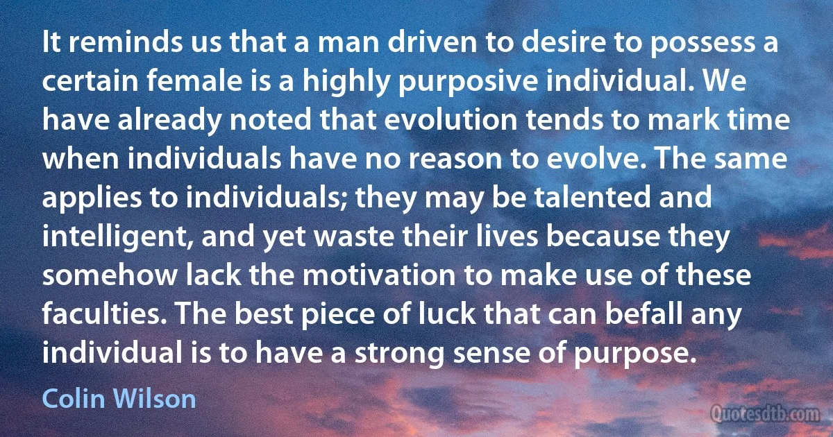 It reminds us that a man driven to desire to possess a certain female is a highly purposive individual. We have already noted that evolution tends to mark time when individuals have no reason to evolve. The same applies to individuals; they may be talented and intelligent, and yet waste their lives because they somehow lack the motivation to make use of these faculties. The best piece of luck that can befall any individual is to have a strong sense of purpose. (Colin Wilson)