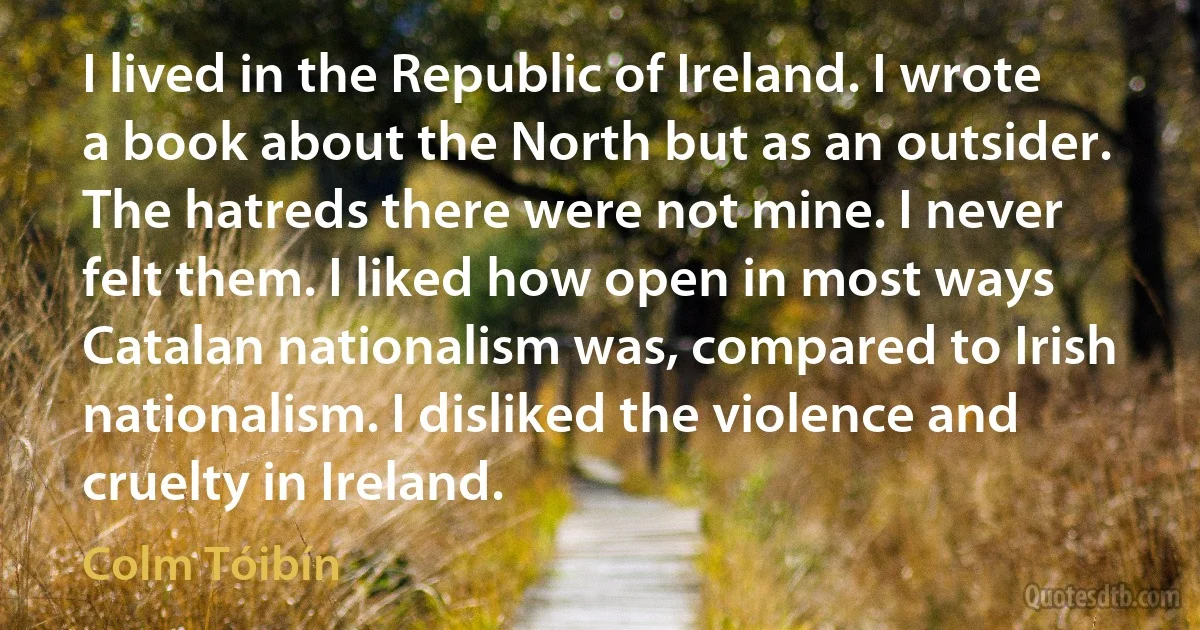 I lived in the Republic of Ireland. I wrote a book about the North but as an outsider. The hatreds there were not mine. I never felt them. I liked how open in most ways Catalan nationalism was, compared to Irish nationalism. I disliked the violence and cruelty in Ireland. (Colm Tóibín)