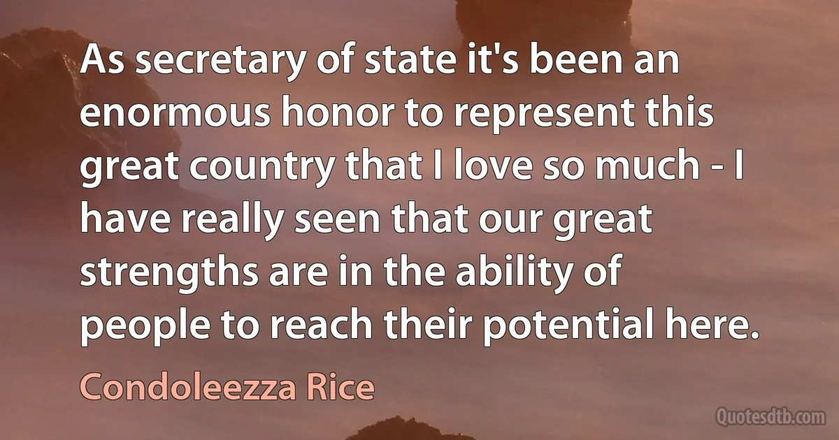 As secretary of state it's been an enormous honor to represent this great country that I love so much - I have really seen that our great strengths are in the ability of people to reach their potential here. (Condoleezza Rice)