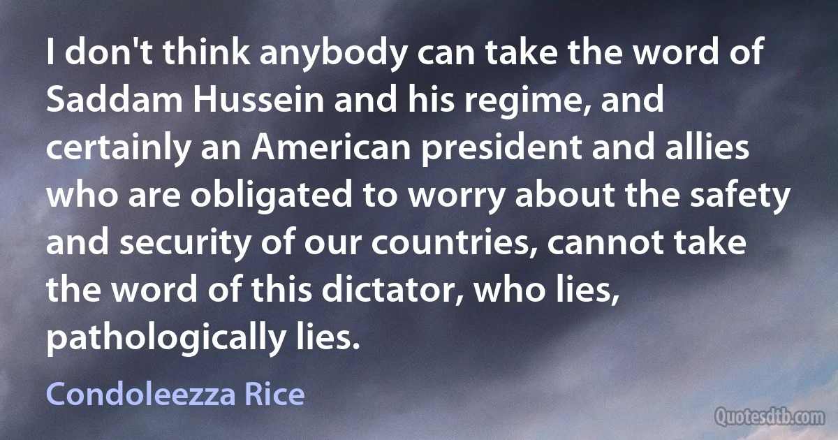 I don't think anybody can take the word of Saddam Hussein and his regime, and certainly an American president and allies who are obligated to worry about the safety and security of our countries, cannot take the word of this dictator, who lies, pathologically lies. (Condoleezza Rice)