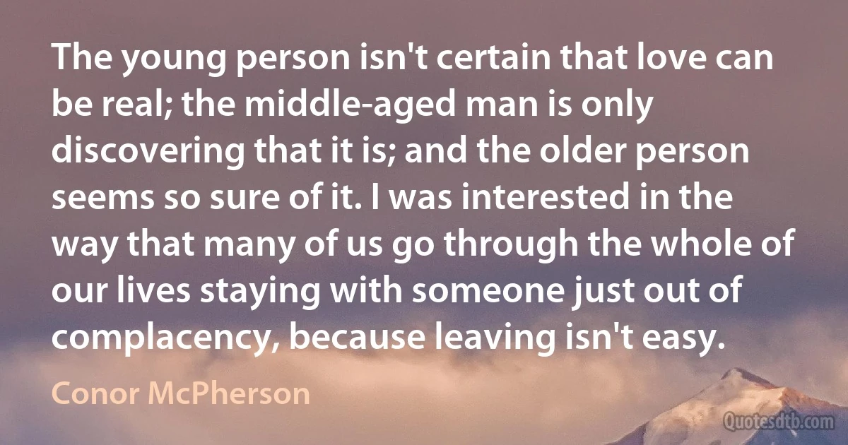 The young person isn't certain that love can be real; the middle-aged man is only discovering that it is; and the older person seems so sure of it. I was interested in the way that many of us go through the whole of our lives staying with someone just out of complacency, because leaving isn't easy. (Conor McPherson)